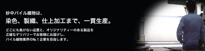 妙中パイル織物は、染色、製織、仕上加工まで、一貫生産。どこにも負けない品質と、オリジナリティーのある製品を正確なデリバリーでお客様にお届けし、パイル織物業界のbP企業を目指します。